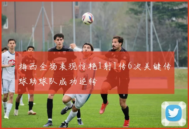 梅西全场表现惊艳1射1传6次关键传球助球队成功逆转