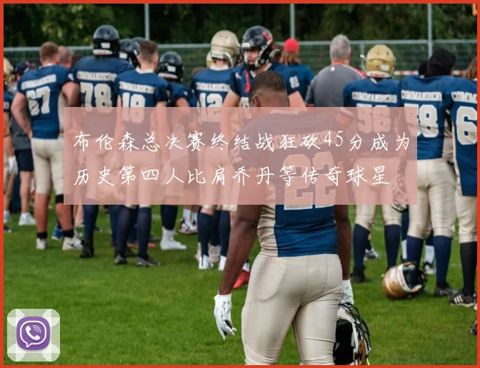 布伦森总决赛终结战狂砍45分成为历史第四人比肩乔丹等传奇球星
