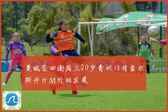 曼城签回谢周三20岁青训门将查尔斯并计划外租发展