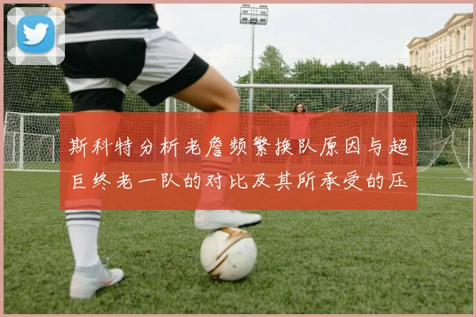 斯科特分析老詹频繁换队原因与超巨终老一队的对比及其所承受的压力