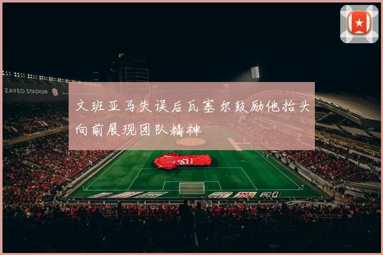 文班亚马失误后瓦塞尔鼓励他抬头向前展现团队精神