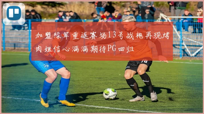 加盟绿军重返赛场13号战袍再现烤肉姐信心满满期待PG回归