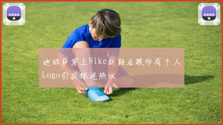 迪班萨穿上Nike新鞋后跟印有个人Logo引发球迷热议