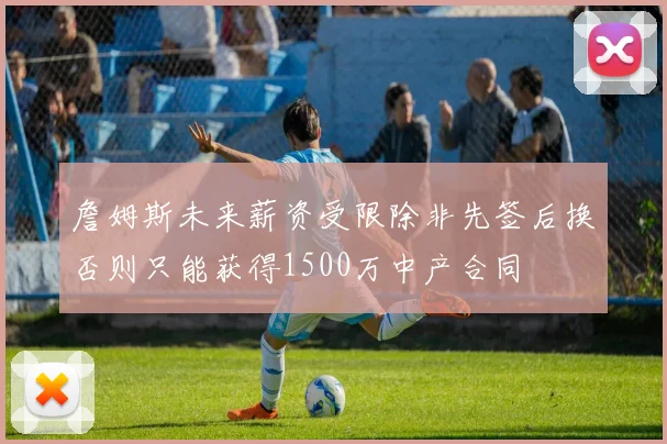 詹姆斯未来薪资受限除非先签后换否则只能获得1500万中产合同