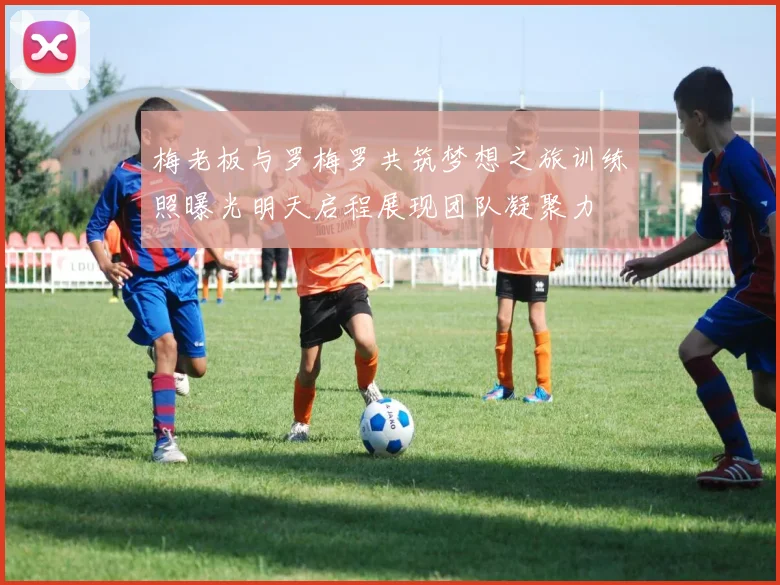 梅老板与罗梅罗共筑梦想之旅训练照曝光明天启程展现团队凝聚力