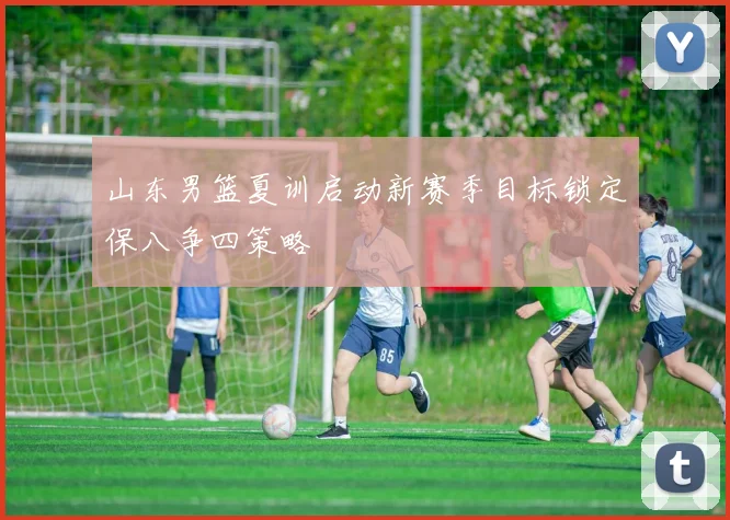山东男篮夏训启动新赛季目标锁定保八争四策略