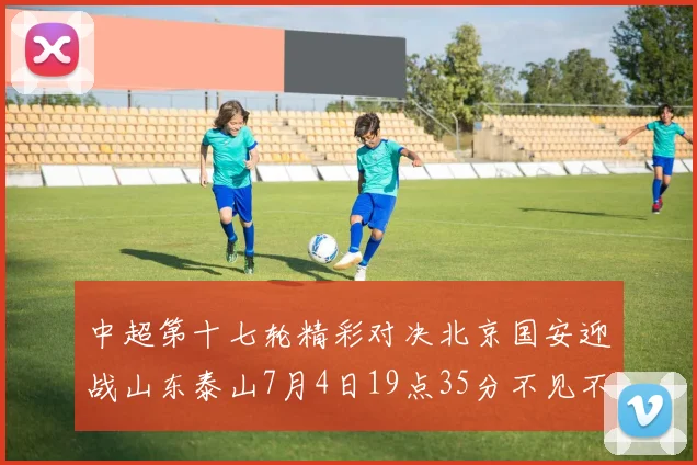 中超第十七轮精彩对决北京国安迎战山东泰山7月4日19点35分不见不散