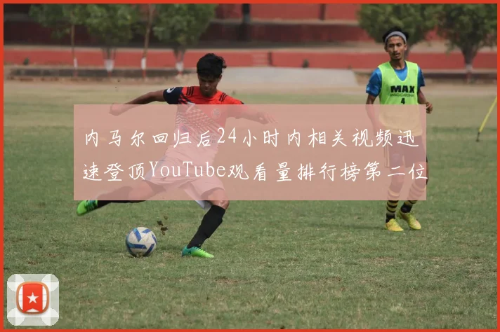 内马尔回归后24小时内相关视频迅速登顶YouTube观看量排行榜第二位