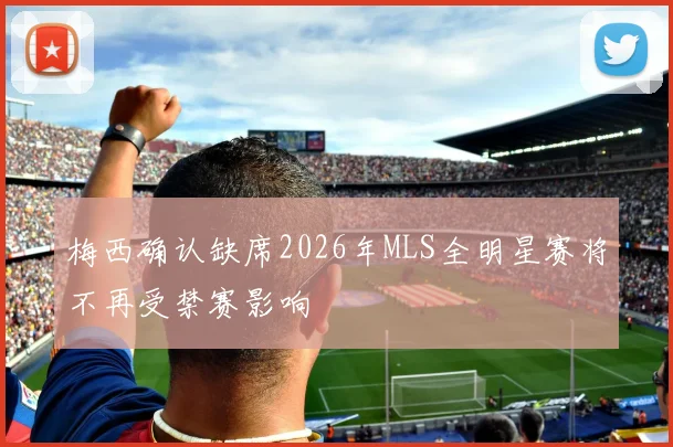 梅西确认缺席2026年MLS全明星赛将不再受禁赛影响