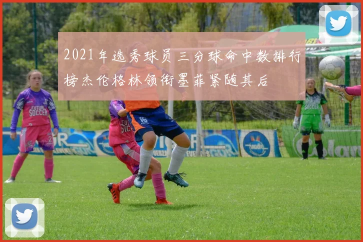 2021年选秀球员三分球命中数排行榜杰伦格林领衔墨菲紧随其后
