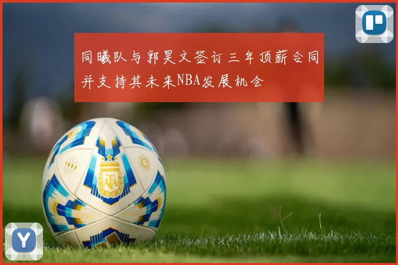 同曦队与郭昊文签订三年顶薪合同并支持其未来NBA发展机会