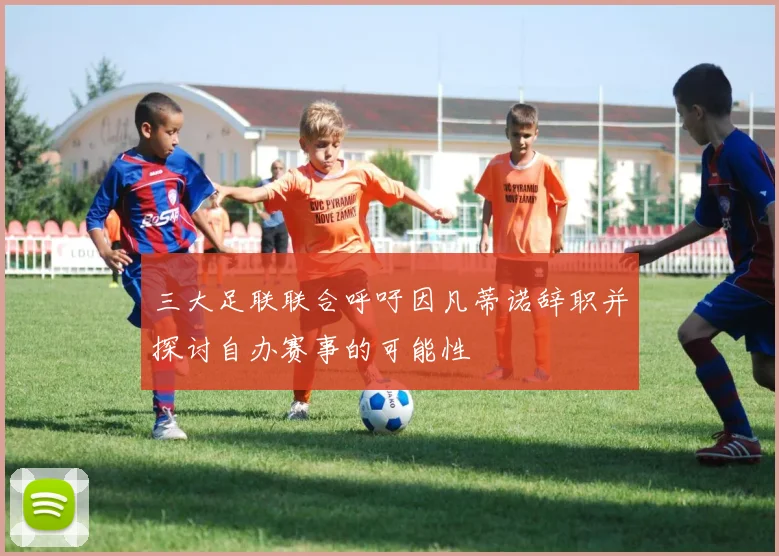 三大足联联合呼吁因凡蒂诺辞职并探讨自办赛事的可能性